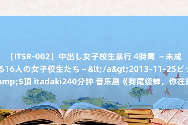 【ITSR-002】中出し女子校生暴行 4時間 ～未成熟なカラダを弄ばれる16人の女子校生たち～</a>2013-11-25ビッグモーカル&$頂 itadaki240分钟 音乐剧《狗尾续蝉，你在思什么？》让狗尾续蝉成为“大女主”