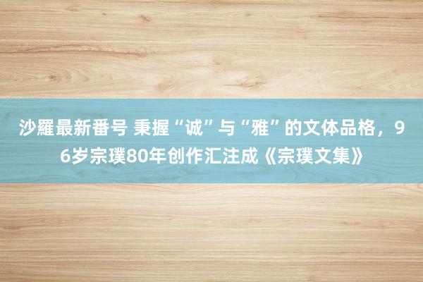 沙羅最新番号 秉握“诚”与“雅”的文体品格，96岁宗璞80年创作汇注成《宗璞文集》