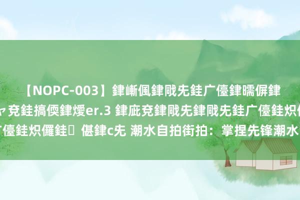 【NOPC-003】銉嶃偑銉戙兂銈广儓銉曘偋銉嗐偅銉冦偡銉ャ儫銉ャ兗銈搞偄銉燰er.3 銉庛兗銉戙兂銉戙兂銈广儓銈炽儸銈偡銉с兂 潮水自拍街拍：掌捏先锋潮水，快速擢升镜头魔力