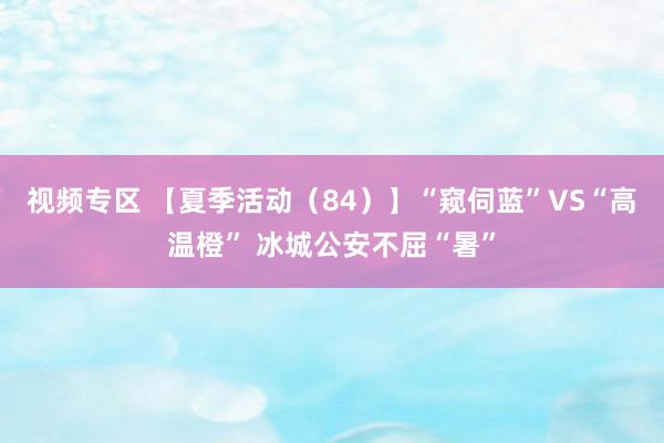 视频专区 【夏季活动（84）】“窥伺蓝”VS“高温橙” 冰城公安不屈“暑”