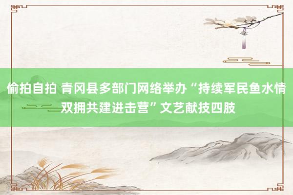 偷拍自拍 青冈县多部门网络举办“持续军民鱼水情 双拥共建进击营”文艺献技四肢