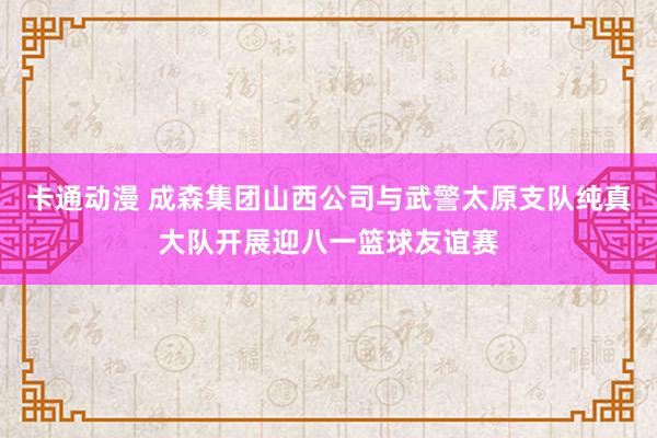 卡通动漫 成森集团山西公司与武警太原支队纯真大队开展迎八一篮球友谊赛