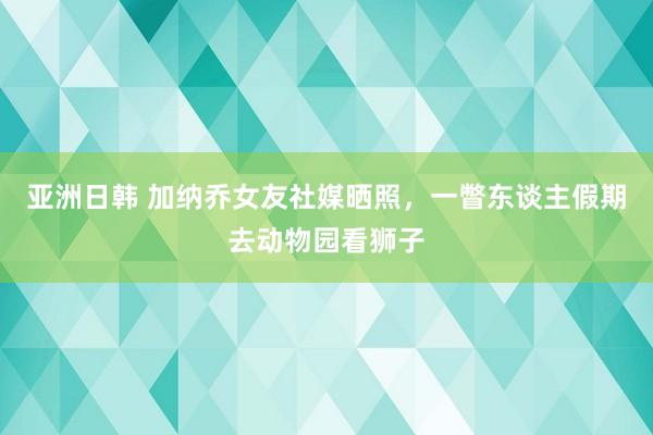 亚洲日韩 加纳乔女友社媒晒照，一瞥东谈主假期去动物园看狮子