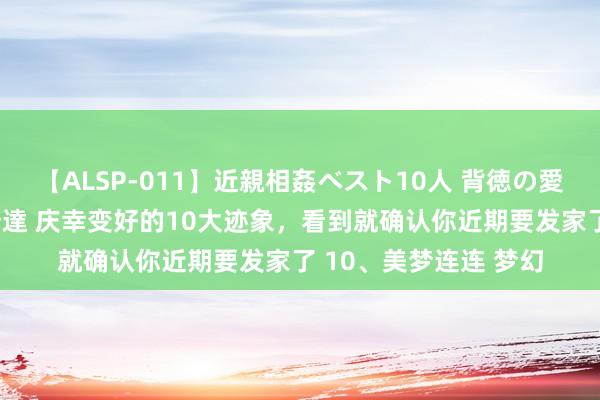 【ALSP-011】近親相姦ベスト10人 背徳の愛に溺れた10人の美母達 庆幸变好的10大迹象，看到就确认你近期要发家了 10、美梦连连 梦幻