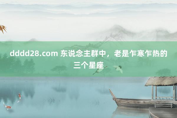 dddd28.com 东说念主群中，老是乍寒乍热的三个星座