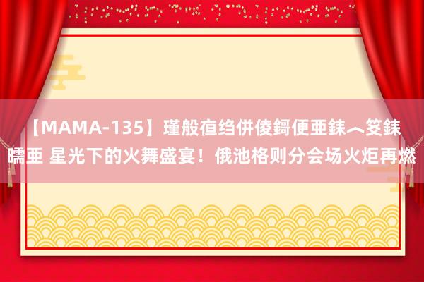 【MAMA-135】瑾般亱绉併倰鎶便亜銇︿笅銇曘亜 星光下的火舞盛宴！俄池格则分会场火炬再燃