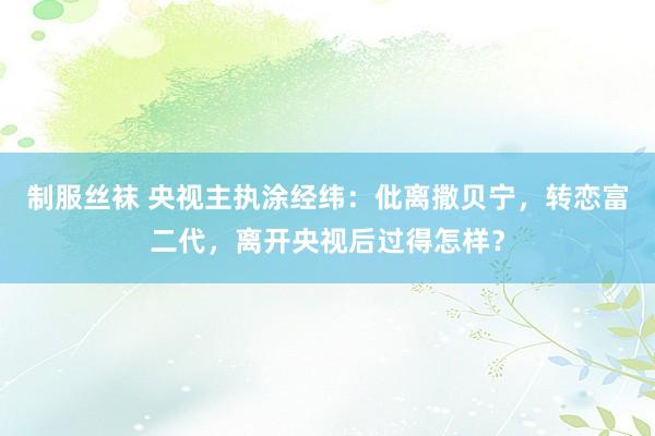 制服丝袜 央视主执涂经纬：仳离撒贝宁，转恋富二代，离开央视后过得怎样？