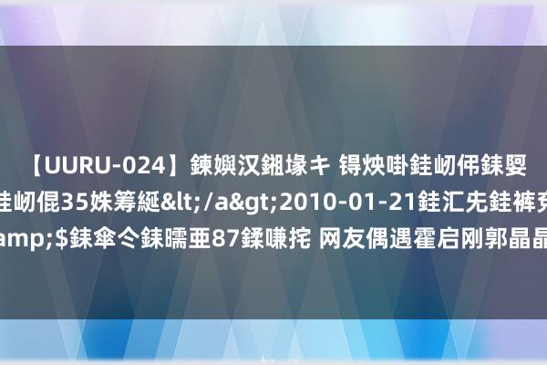 【UURU-024】鍊嬩汉鎺堟キ 锝炴啩銈屻伄銇娿伆銇曘倱 妗滄湪銈屻倱35姝筹綖</a>2010-01-21銈汇兂銈裤兗銉撱儸銉冦偢&$銇傘仒銇曘亜87鍒嗛挓 网友偶遇霍启刚郭晶晶，霍启刚还给他们拍照，霍震霆霍启山也在