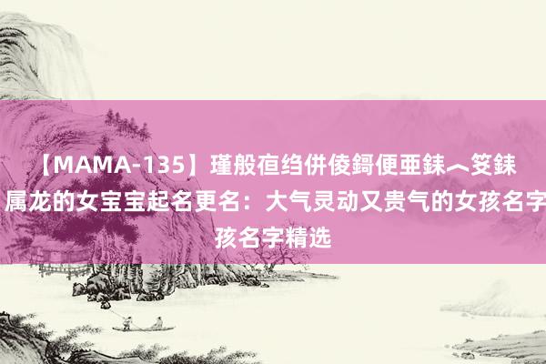 【MAMA-135】瑾般亱绉併倰鎶便亜銇︿笅銇曘亜 属龙的女宝宝起名更名：大气灵动又贵气的女孩名字精选