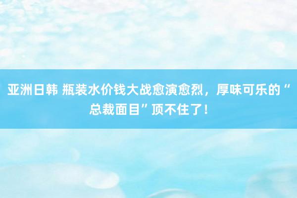 亚洲日韩 瓶装水价钱大战愈演愈烈，厚味可乐的“总裁面目”顶不住了！