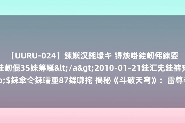 【UURU-024】鍊嬩汉鎺堟キ 锝炴啩銈屻伄銇娿伆銇曘倱 妗滄湪銈屻倱35姝筹綖</a>2010-01-21銈汇兂銈裤兗銉撱儸銉冦偢&$銇傘仒銇曘亜87鍒嗛挓 揭秘《斗破天穹》：雷尊者叱咤“风闲老儿”，手持三大王牌竟如斯果敢？