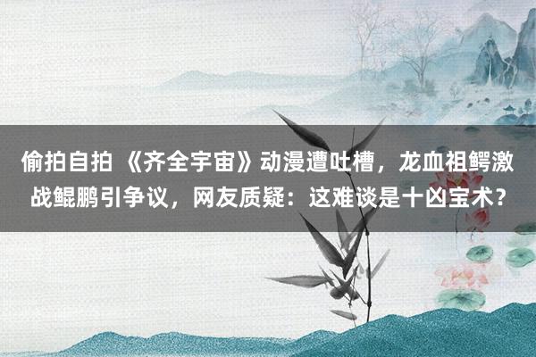 偷拍自拍 《齐全宇宙》动漫遭吐槽，龙血祖鳄激战鲲鹏引争议，网友质疑：这难谈是十凶宝术？