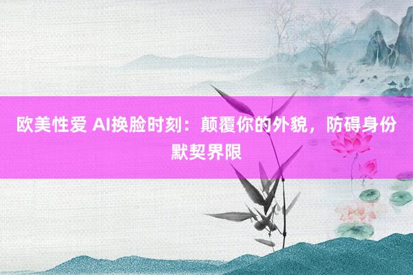 欧美性爱 AI换脸时刻：颠覆你的外貌，防碍身份默契界限