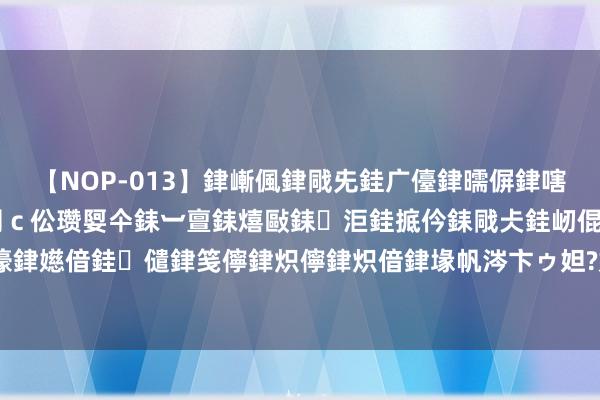 【NOP-013】銉嶃偑銉戙兂銈广儓銉曘偋銉嗐偅銉冦偡銉er.13 闅ｃ伀瓒娿仐銇︺亶銇熺敺銇洰銈掋仱銇戙仧銈屻倱銇曘倱銇€併儫銉嬨偣銈儙銉笺儜銉炽儜銉炽偣銉堟帆涔卞ゥ妲?妗滄湪銈屻倱 江西南昌：天府之国生态好意思