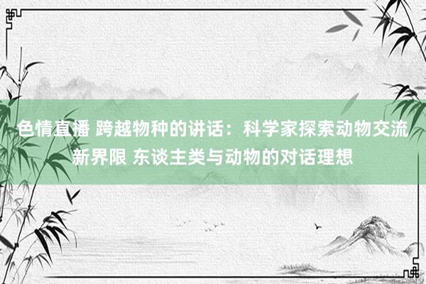 色情直播 跨越物种的讲话：科学家探索动物交流新界限 东谈主类与动物的对话理想