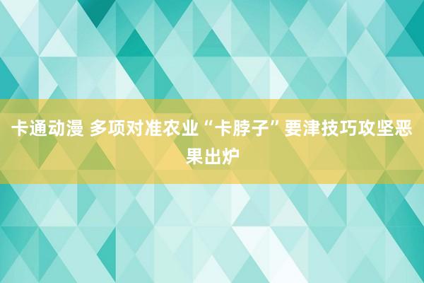 卡通动漫 多项对准农业“卡脖子”要津技巧攻坚恶果出炉