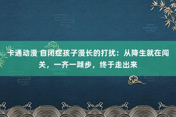 卡通动漫 自闭症孩子漫长的打扰：从降生就在闯关，一齐一蹞步，终于走出来