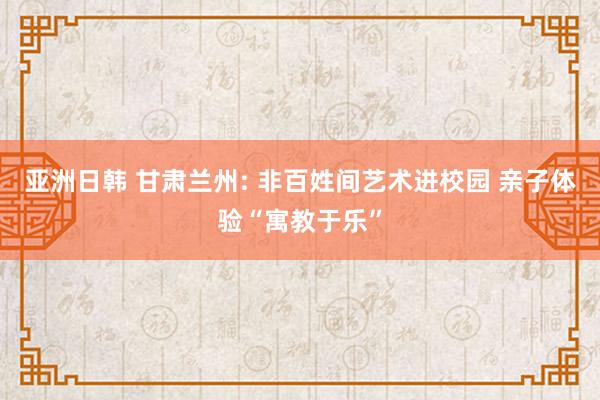 亚洲日韩 甘肃兰州: 非百姓间艺术进校园 亲子体验“寓教于乐”