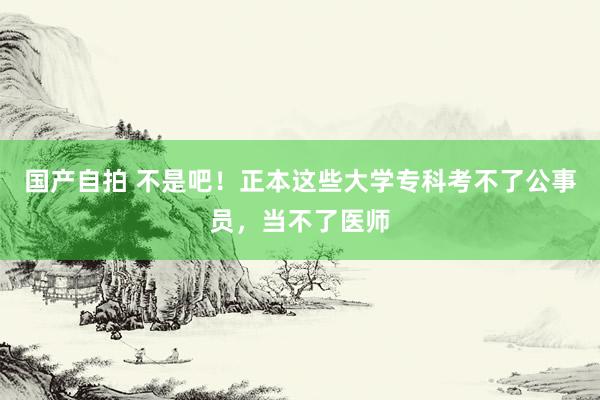 国产自拍 不是吧！正本这些大学专科考不了公事员，当不了医师