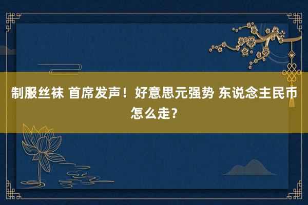 制服丝袜 首席发声！好意思元强势 东说念主民币怎么走？