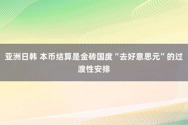 亚洲日韩 本币结算是金砖国度“去好意思元”的过渡性安排