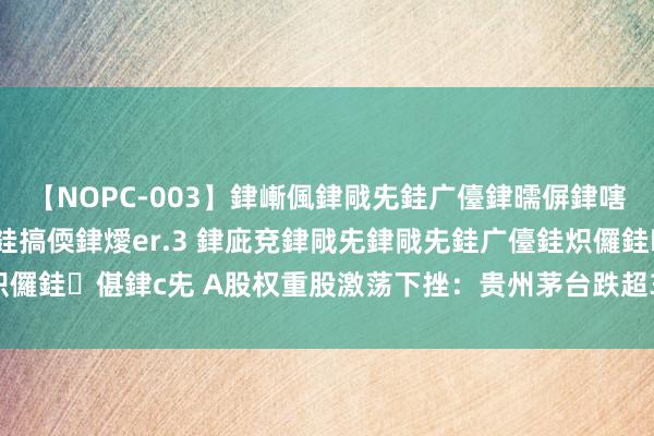 【NOPC-003】銉嶃偑銉戙兂銈广儓銉曘偋銉嗐偅銉冦偡銉ャ儫銉ャ兗銈搞偄銉燰er.3 銉庛兗銉戙兂銉戙兂銈广儓銈炽儸銈偡銉с兂 A股权重股激荡下挫：贵州茅台跌超3%，中远海特跌超7%