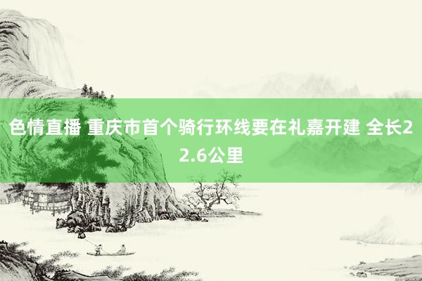 色情直播 重庆市首个骑行环线要在礼嘉开建 全长22.6公里