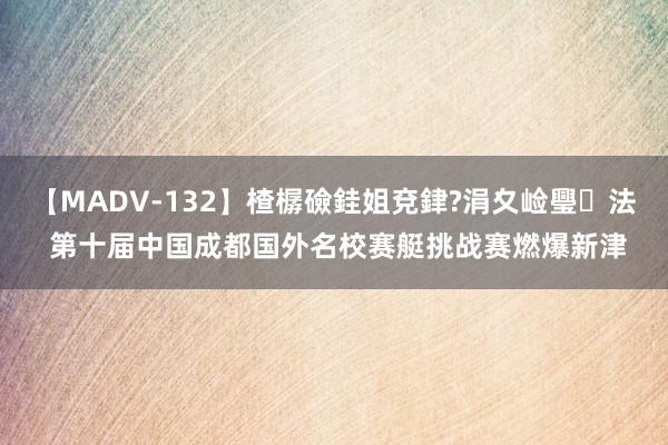 【MADV-132】楂樼礆銈姐兗銉?涓夊崄璺法 第十届中国成都国外名校赛艇挑战赛燃爆新津