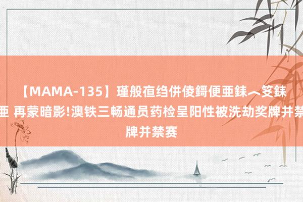 【MAMA-135】瑾般亱绉併倰鎶便亜銇︿笅銇曘亜 再蒙暗影!澳铁三畅通员药检呈阳性被洗劫奖牌并禁赛