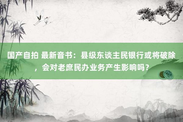 国产自拍 最新音书：县级东谈主民银行或将破除，会对老庶民办业务产生影响吗？