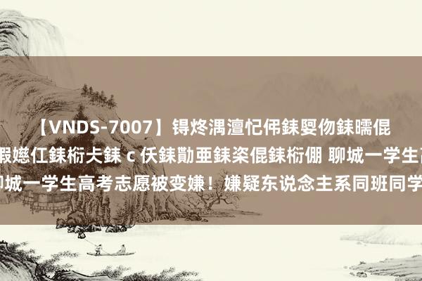 【VNDS-7007】锝炵湡澶忋伄銇娿伆銇曘倱锝?鐔熷コ銇犮仯銇﹁倢瑕嬨仜銇椼仧銇ｃ仸銇勩亜銇栥倱銇椼倗 聊城一学生高考志愿被变嫌！嫌疑东说念主系同班同学，已被刑事拘留