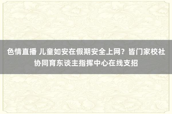 色情直播 儿童如安在假期安全上网？皆门家校社协同育东谈主指挥中心在线支招