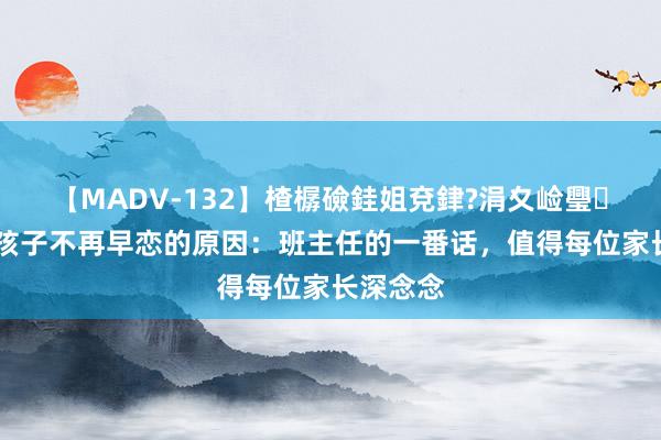 【MADV-132】楂樼礆銈姐兗銉?涓夊崄璺法 揭秘孩子不再早恋的原因：班主任的一番话，值得每位家长深念念