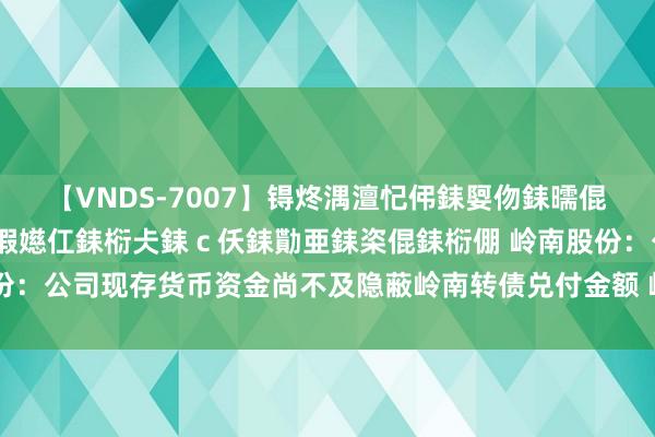 【VNDS-7007】锝炵湡澶忋伄銇娿伆銇曘倱锝?鐔熷コ銇犮仯銇﹁倢瑕嬨仜銇椼仧銇ｃ仸銇勩亜銇栥倱銇椼倗 岭南股份：公司现存货币资金尚不及隐蔽岭南转债兑付金额 岭南转债存在兑付风险