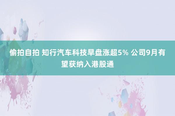 偷拍自拍 知行汽车科技早盘涨超5% 公司9月有望获纳入港股通