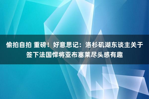 偷拍自拍 重磅！好意思记：洛杉矶湖东谈主关于签下法国悍将亚布塞莱尽头感有趣