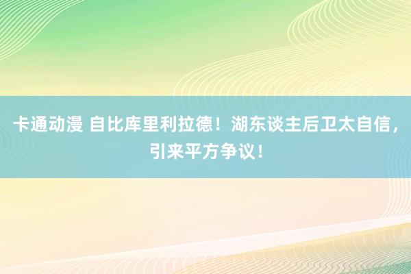 卡通动漫 自比库里利拉德！湖东谈主后卫太自信，引来平方争议！