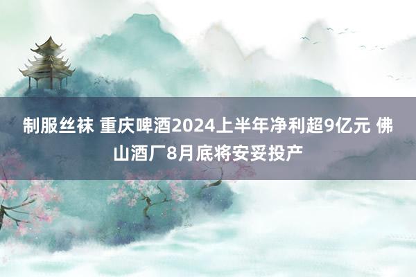 制服丝袜 重庆啤酒2024上半年净利超9亿元 佛山酒厂8月底将安妥投产