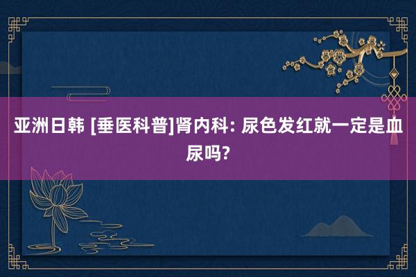 亚洲日韩 [垂医科普]肾内科: 尿色发红就一定是血尿吗?