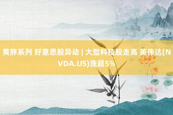 黄胖系列 好意思股异动 | 大型科技股走高 英伟达(NVDA.US)涨超5%