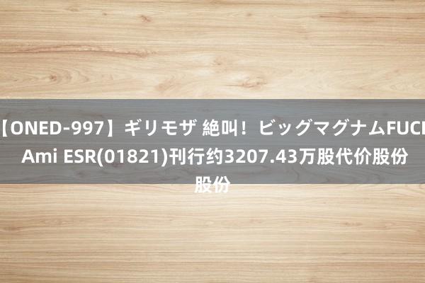 【ONED-997】ギリモザ 絶叫！ビッグマグナムFUCK Ami ESR(01821)刊行约3207.43万股代价股份