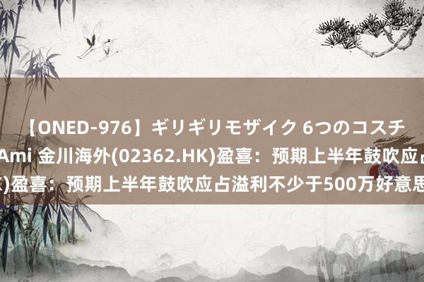 【ONED-976】ギリギリモザイク 6つのコスチュームでパコパコ！ Ami 金川海外(02362.HK)盈喜：预期上半年鼓吹应占溢利不少于500万好意思元