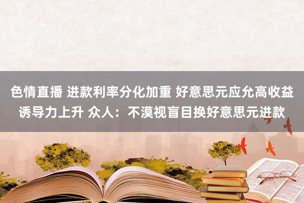 色情直播 进款利率分化加重 好意思元应允高收益诱导力上升 众人：不漠视盲目换好意思元进款