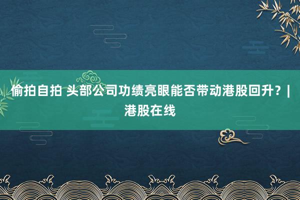 偷拍自拍 头部公司功绩亮眼能否带动港股回升？|港股在线