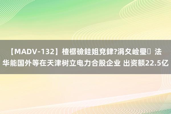 【MADV-132】楂樼礆銈姐兗銉?涓夊崄璺法 华能国外等在天津树立电力合股企业 出资额22.5亿