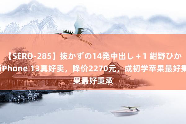 【SERO-285】抜かずの14発中出し＋1 紺野ひかる iPhone 13真好卖，降价2270元，成初学苹果最好秉承