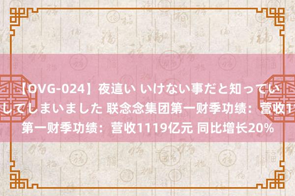 【OVG-024】夜這い いけない事だと知っていたけど生中出しまで許してしまいました 联念念集团第一财季功绩：营收1119亿元 同比增长20%