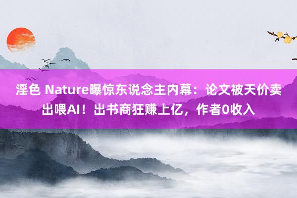 淫色 Nature曝惊东说念主内幕：论文被天价卖出喂AI！出书商狂赚上亿，作者0收入