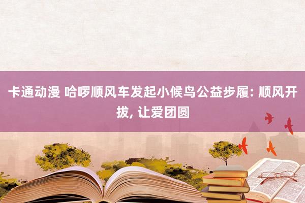 卡通动漫 哈啰顺风车发起小候鸟公益步履: 顺风开拔， 让爱团圆