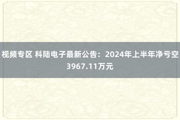 视频专区 科陆电子最新公告：2024年上半年净亏空3967.11万元